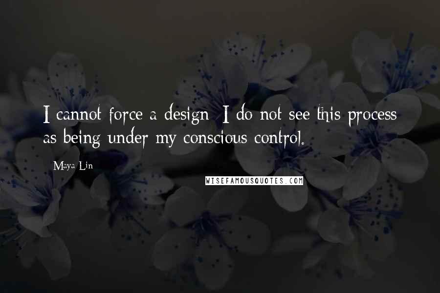 Maya Lin Quotes: I cannot force a design; I do not see this process as being under my conscious control.