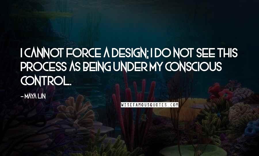 Maya Lin Quotes: I cannot force a design; I do not see this process as being under my conscious control.