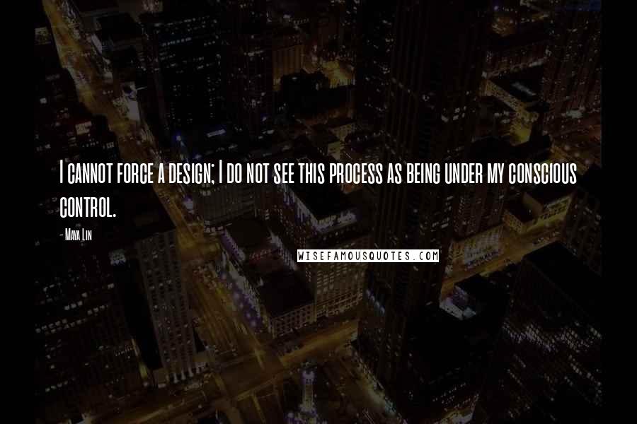 Maya Lin Quotes: I cannot force a design; I do not see this process as being under my conscious control.