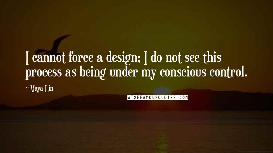 Maya Lin Quotes: I cannot force a design; I do not see this process as being under my conscious control.