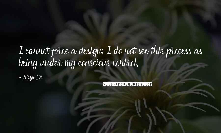 Maya Lin Quotes: I cannot force a design; I do not see this process as being under my conscious control.