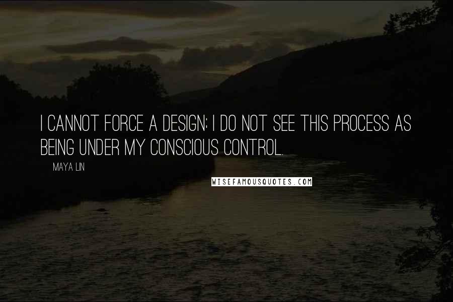 Maya Lin Quotes: I cannot force a design; I do not see this process as being under my conscious control.