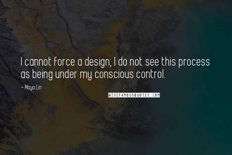 Maya Lin Quotes: I cannot force a design; I do not see this process as being under my conscious control.