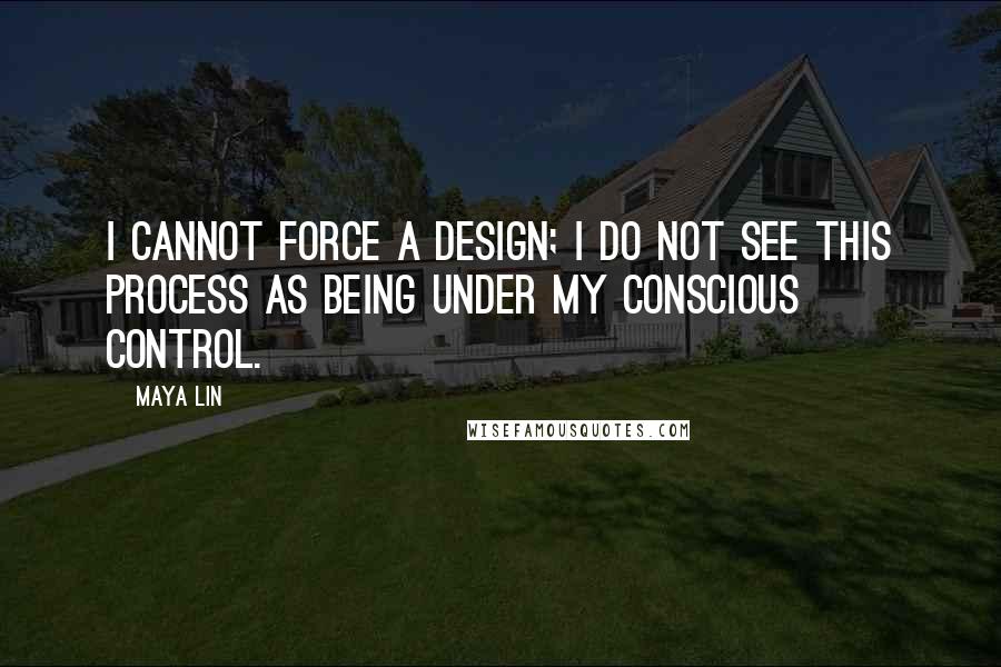 Maya Lin Quotes: I cannot force a design; I do not see this process as being under my conscious control.