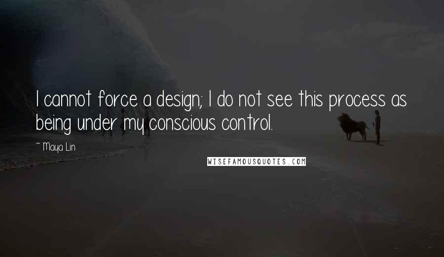 Maya Lin Quotes: I cannot force a design; I do not see this process as being under my conscious control.