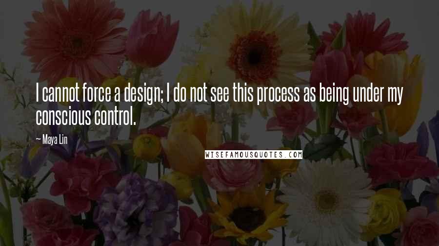 Maya Lin Quotes: I cannot force a design; I do not see this process as being under my conscious control.