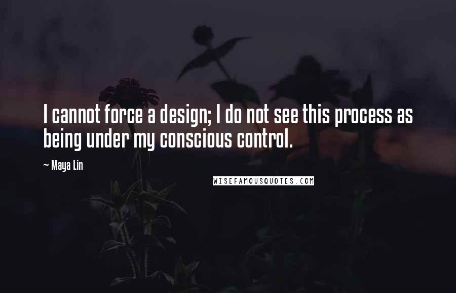 Maya Lin Quotes: I cannot force a design; I do not see this process as being under my conscious control.