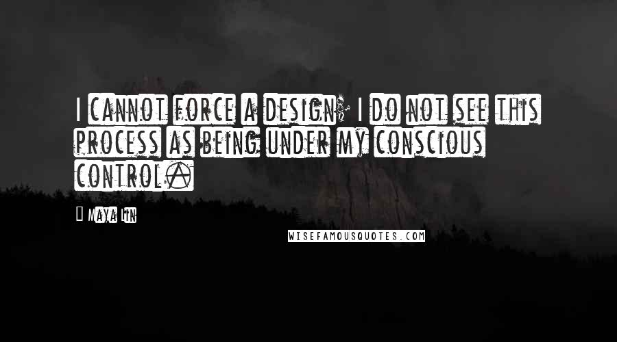 Maya Lin Quotes: I cannot force a design; I do not see this process as being under my conscious control.