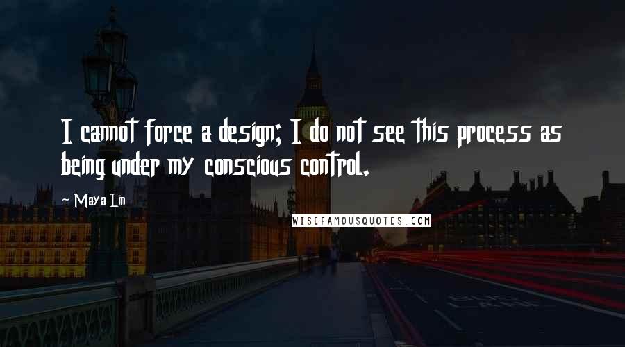 Maya Lin Quotes: I cannot force a design; I do not see this process as being under my conscious control.