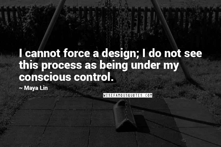 Maya Lin Quotes: I cannot force a design; I do not see this process as being under my conscious control.