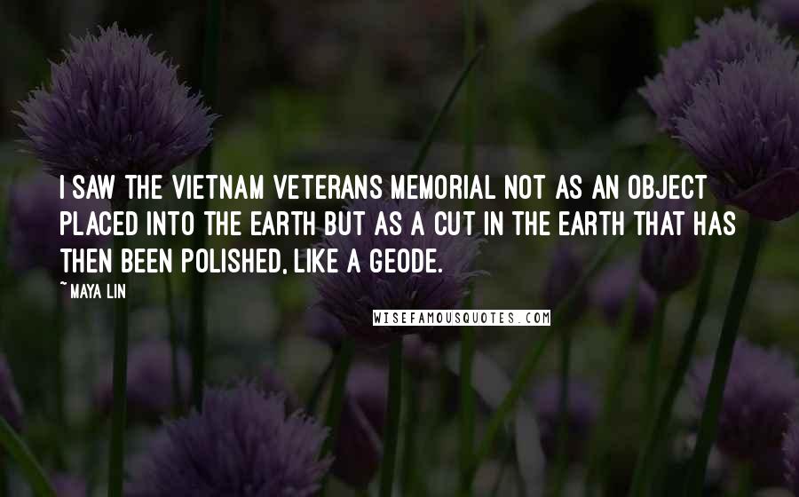 Maya Lin Quotes: I saw the Vietnam Veterans Memorial not as an object placed into the earth but as a cut in the earth that has then been polished, like a geode.