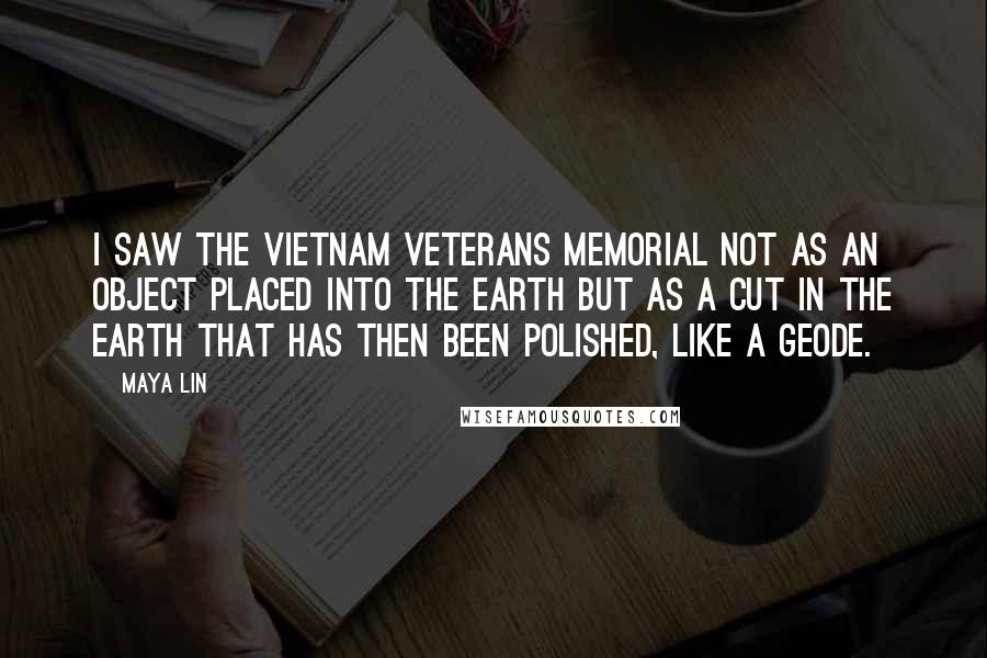 Maya Lin Quotes: I saw the Vietnam Veterans Memorial not as an object placed into the earth but as a cut in the earth that has then been polished, like a geode.