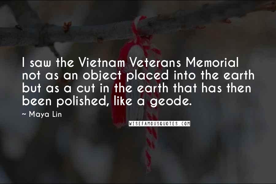 Maya Lin Quotes: I saw the Vietnam Veterans Memorial not as an object placed into the earth but as a cut in the earth that has then been polished, like a geode.