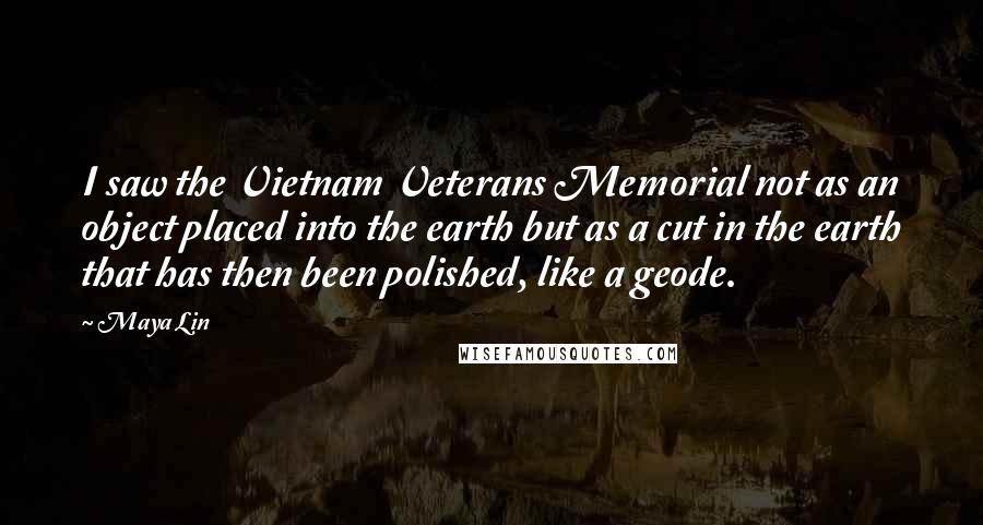 Maya Lin Quotes: I saw the Vietnam Veterans Memorial not as an object placed into the earth but as a cut in the earth that has then been polished, like a geode.