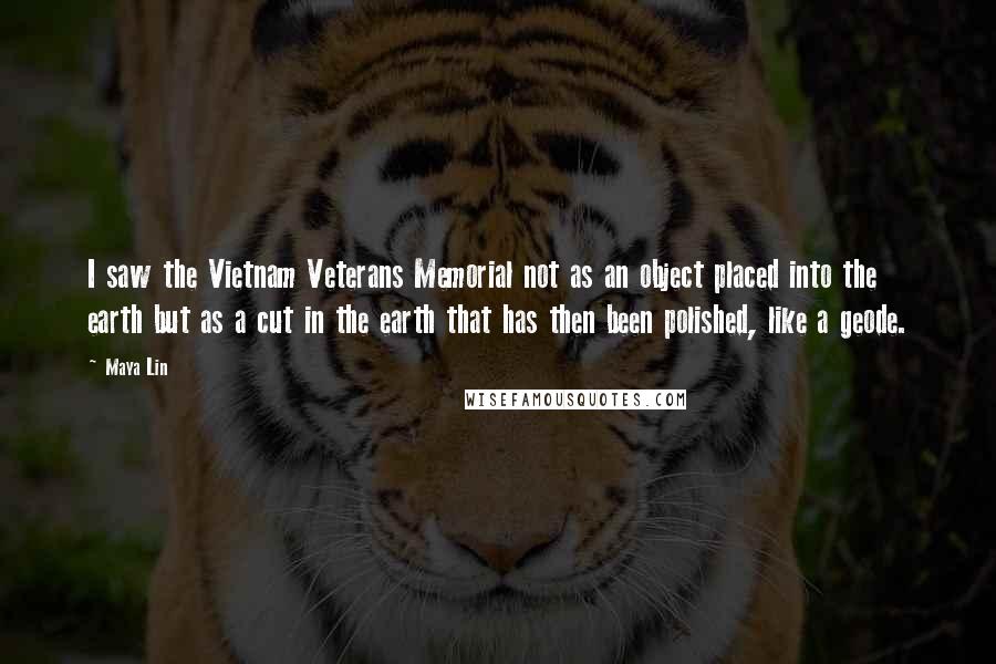 Maya Lin Quotes: I saw the Vietnam Veterans Memorial not as an object placed into the earth but as a cut in the earth that has then been polished, like a geode.