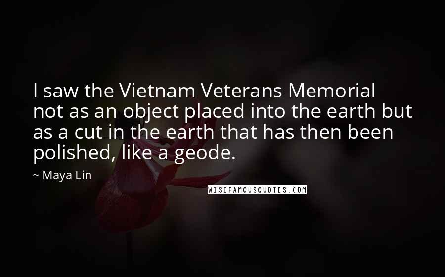 Maya Lin Quotes: I saw the Vietnam Veterans Memorial not as an object placed into the earth but as a cut in the earth that has then been polished, like a geode.