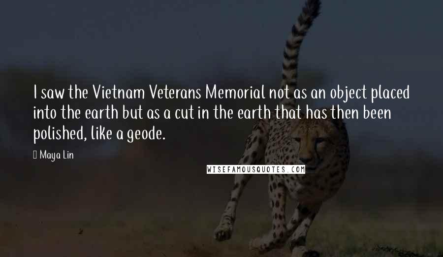 Maya Lin Quotes: I saw the Vietnam Veterans Memorial not as an object placed into the earth but as a cut in the earth that has then been polished, like a geode.