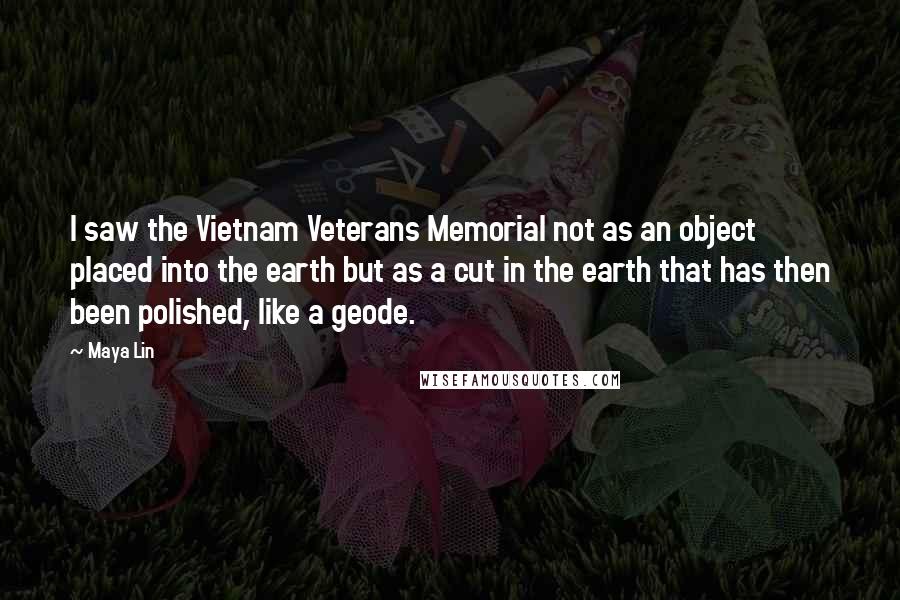 Maya Lin Quotes: I saw the Vietnam Veterans Memorial not as an object placed into the earth but as a cut in the earth that has then been polished, like a geode.
