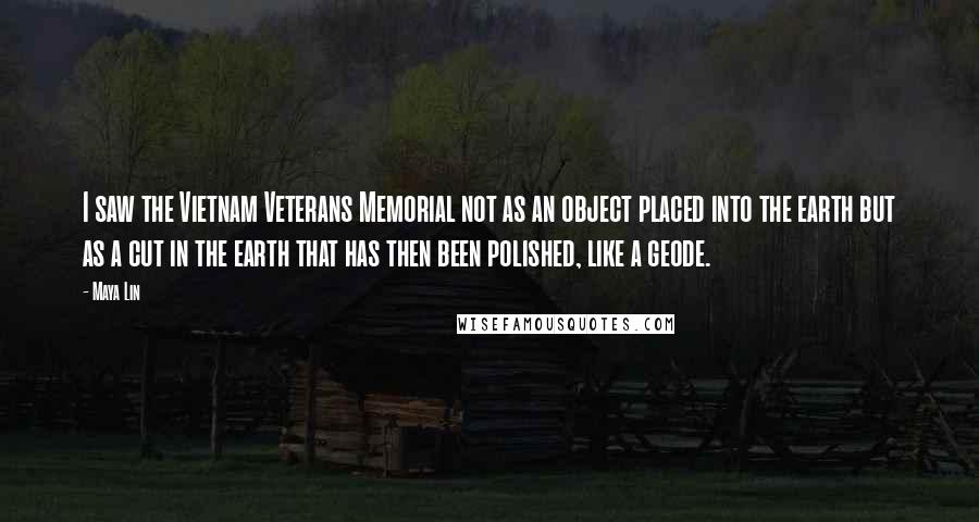 Maya Lin Quotes: I saw the Vietnam Veterans Memorial not as an object placed into the earth but as a cut in the earth that has then been polished, like a geode.