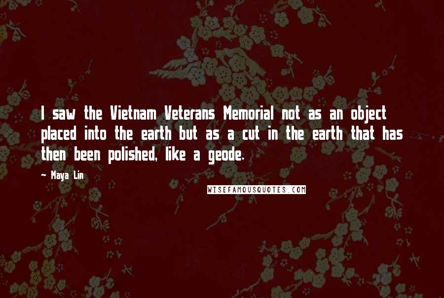 Maya Lin Quotes: I saw the Vietnam Veterans Memorial not as an object placed into the earth but as a cut in the earth that has then been polished, like a geode.