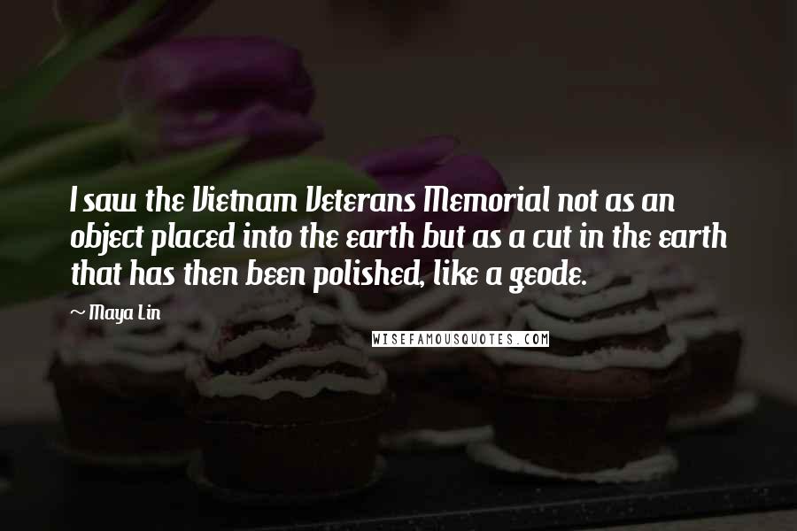 Maya Lin Quotes: I saw the Vietnam Veterans Memorial not as an object placed into the earth but as a cut in the earth that has then been polished, like a geode.