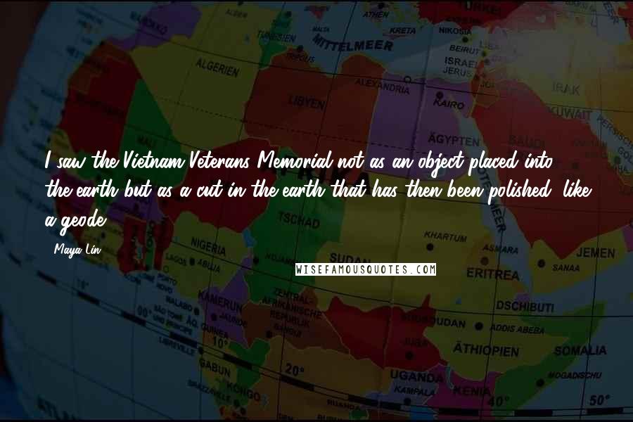 Maya Lin Quotes: I saw the Vietnam Veterans Memorial not as an object placed into the earth but as a cut in the earth that has then been polished, like a geode.