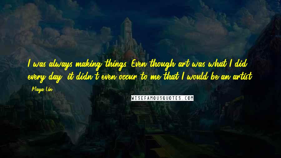 Maya Lin Quotes: I was always making things. Even though art was what I did every day, it didn't even occur to me that I would be an artist.