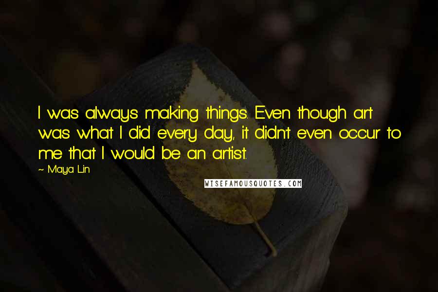 Maya Lin Quotes: I was always making things. Even though art was what I did every day, it didn't even occur to me that I would be an artist.