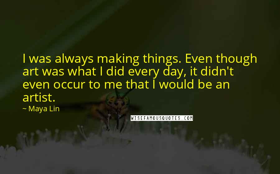 Maya Lin Quotes: I was always making things. Even though art was what I did every day, it didn't even occur to me that I would be an artist.