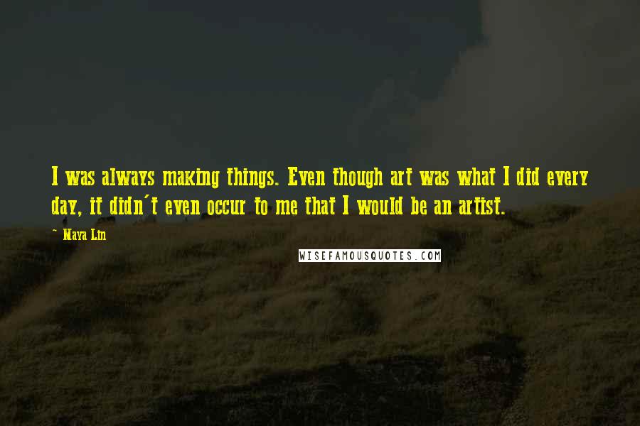 Maya Lin Quotes: I was always making things. Even though art was what I did every day, it didn't even occur to me that I would be an artist.