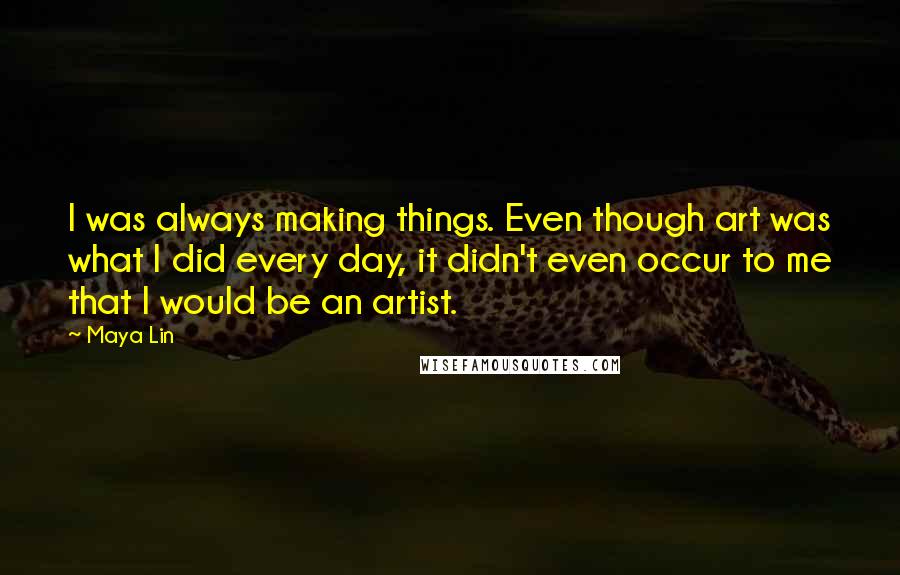 Maya Lin Quotes: I was always making things. Even though art was what I did every day, it didn't even occur to me that I would be an artist.