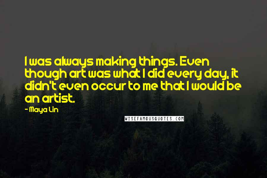 Maya Lin Quotes: I was always making things. Even though art was what I did every day, it didn't even occur to me that I would be an artist.