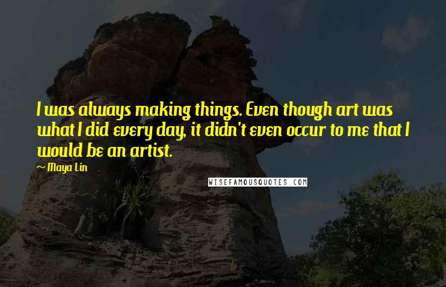 Maya Lin Quotes: I was always making things. Even though art was what I did every day, it didn't even occur to me that I would be an artist.