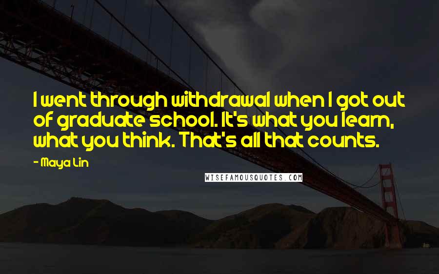 Maya Lin Quotes: I went through withdrawal when I got out of graduate school. It's what you learn, what you think. That's all that counts.