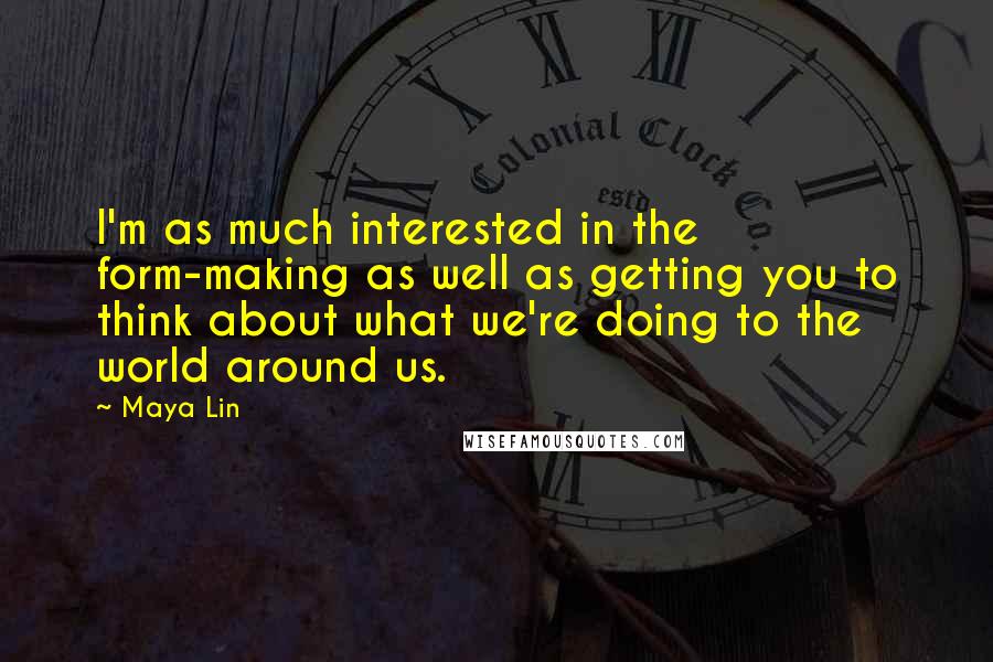 Maya Lin Quotes: I'm as much interested in the form-making as well as getting you to think about what we're doing to the world around us.