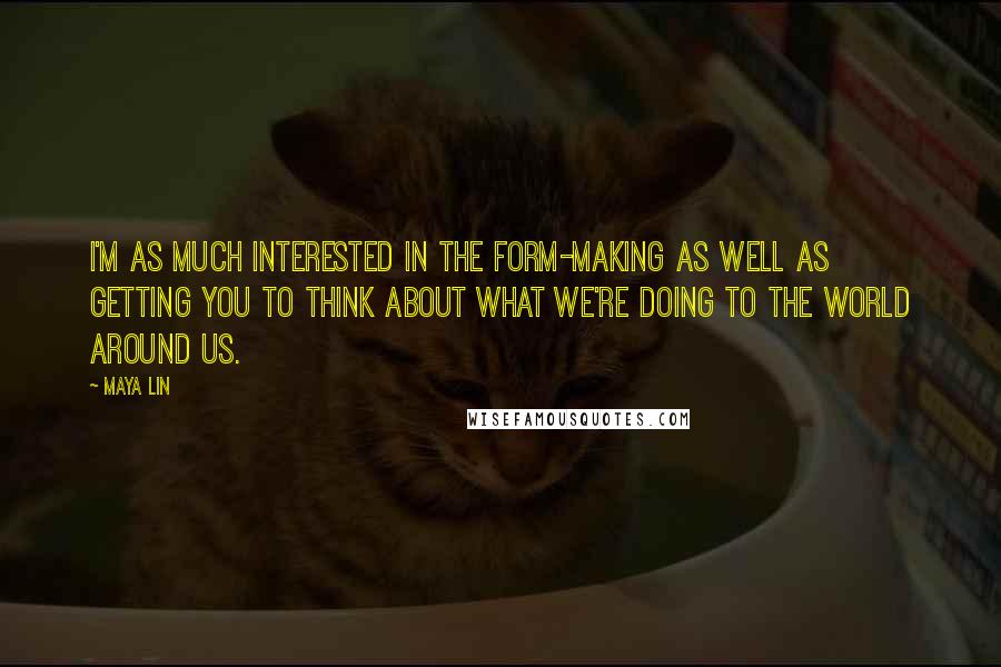 Maya Lin Quotes: I'm as much interested in the form-making as well as getting you to think about what we're doing to the world around us.