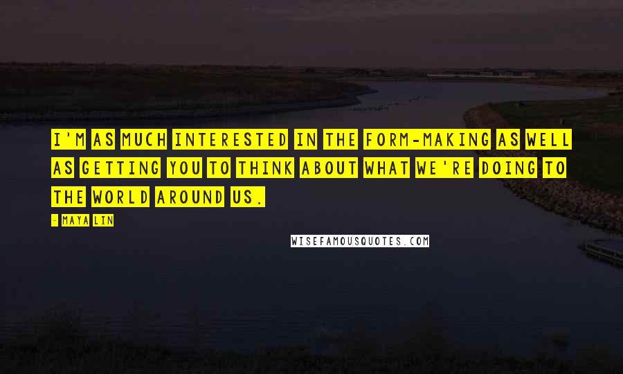 Maya Lin Quotes: I'm as much interested in the form-making as well as getting you to think about what we're doing to the world around us.