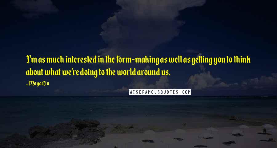 Maya Lin Quotes: I'm as much interested in the form-making as well as getting you to think about what we're doing to the world around us.