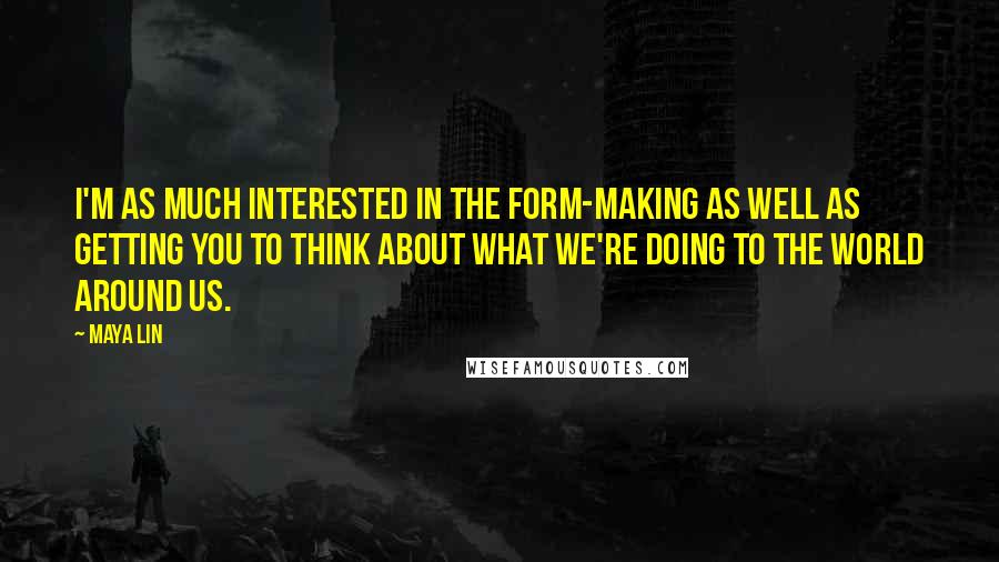 Maya Lin Quotes: I'm as much interested in the form-making as well as getting you to think about what we're doing to the world around us.