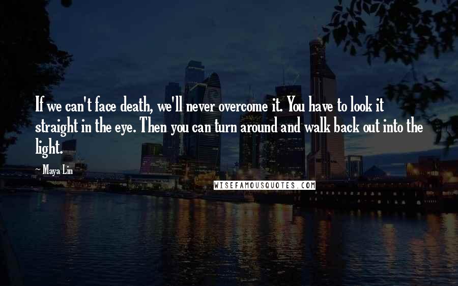 Maya Lin Quotes: If we can't face death, we'll never overcome it. You have to look it straight in the eye. Then you can turn around and walk back out into the light.