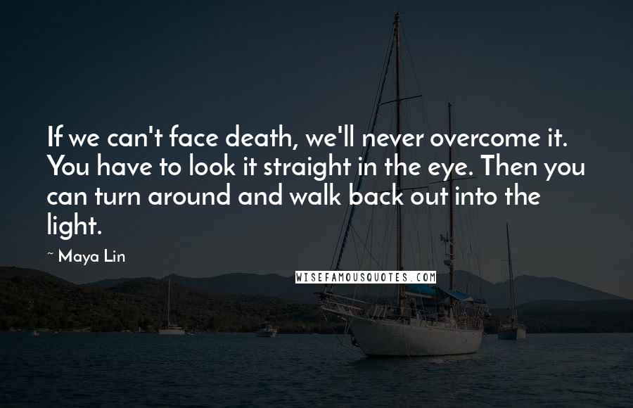 Maya Lin Quotes: If we can't face death, we'll never overcome it. You have to look it straight in the eye. Then you can turn around and walk back out into the light.