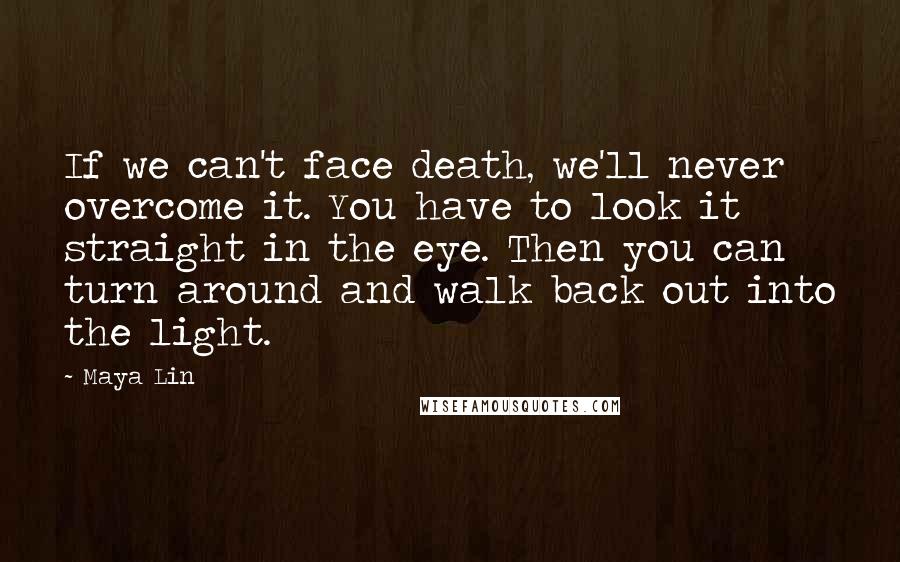 Maya Lin Quotes: If we can't face death, we'll never overcome it. You have to look it straight in the eye. Then you can turn around and walk back out into the light.