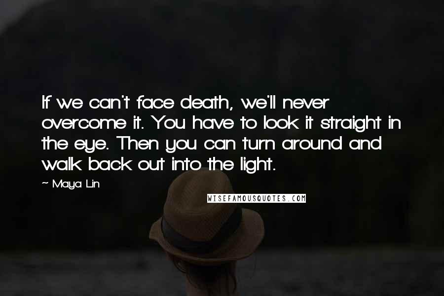 Maya Lin Quotes: If we can't face death, we'll never overcome it. You have to look it straight in the eye. Then you can turn around and walk back out into the light.