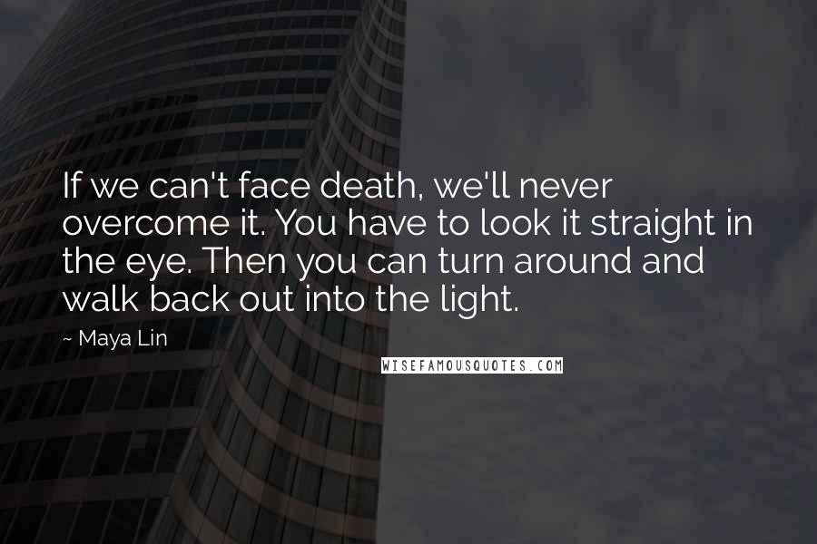 Maya Lin Quotes: If we can't face death, we'll never overcome it. You have to look it straight in the eye. Then you can turn around and walk back out into the light.