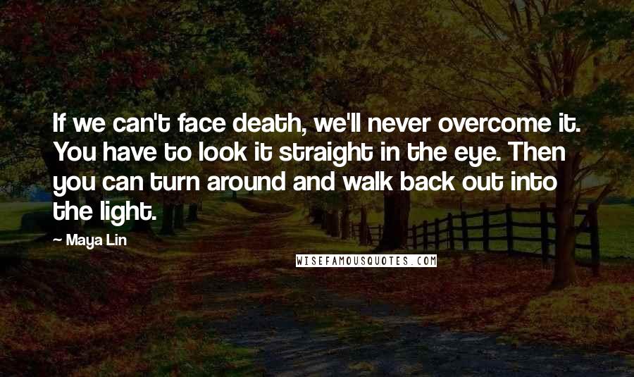 Maya Lin Quotes: If we can't face death, we'll never overcome it. You have to look it straight in the eye. Then you can turn around and walk back out into the light.