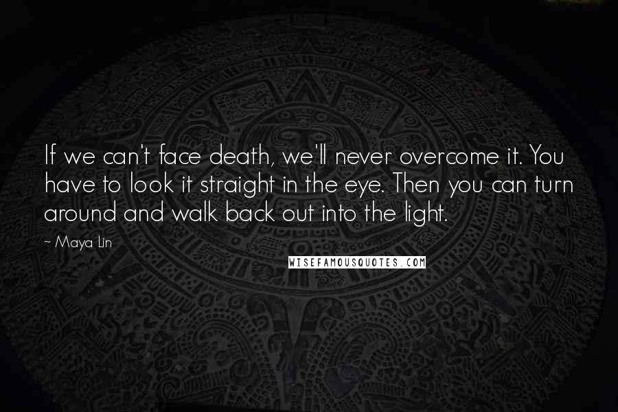 Maya Lin Quotes: If we can't face death, we'll never overcome it. You have to look it straight in the eye. Then you can turn around and walk back out into the light.