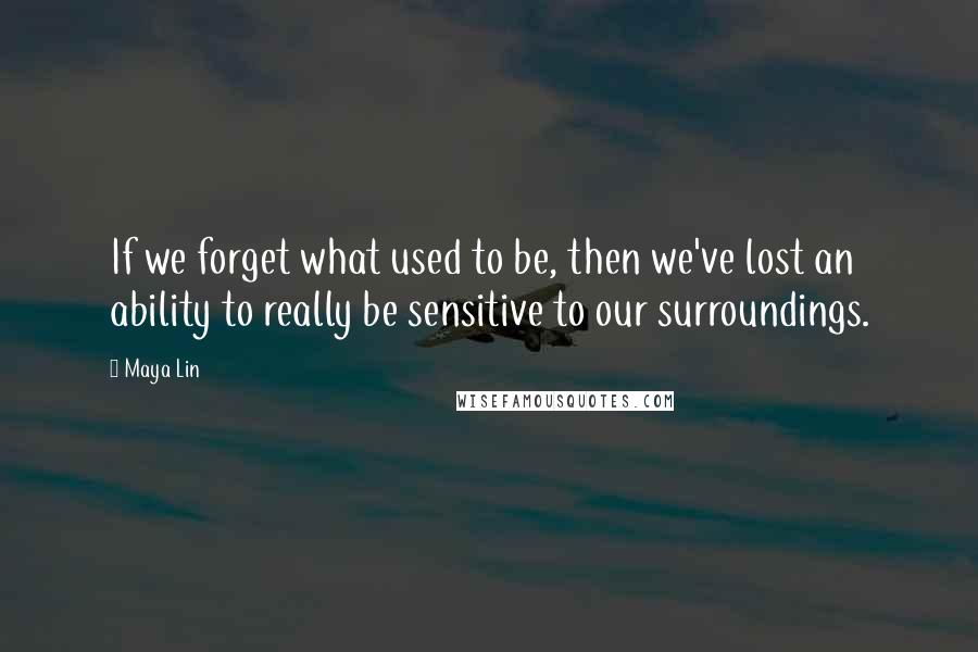 Maya Lin Quotes: If we forget what used to be, then we've lost an ability to really be sensitive to our surroundings.