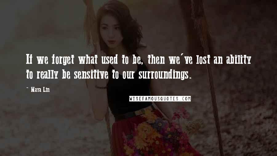 Maya Lin Quotes: If we forget what used to be, then we've lost an ability to really be sensitive to our surroundings.