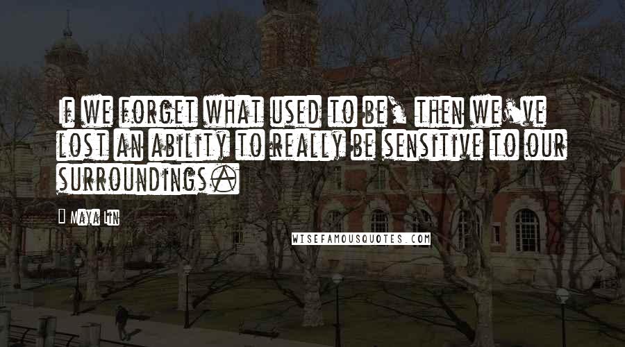 Maya Lin Quotes: If we forget what used to be, then we've lost an ability to really be sensitive to our surroundings.