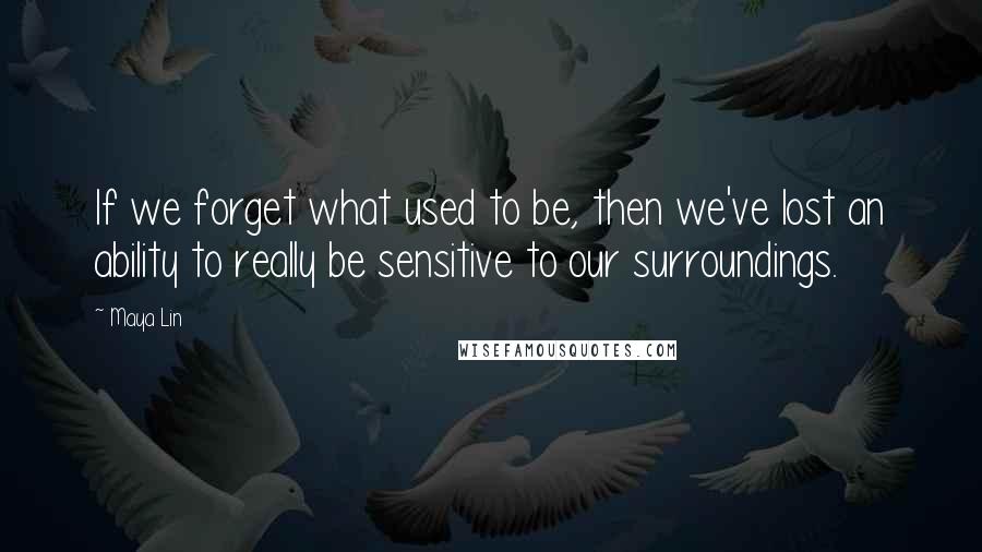 Maya Lin Quotes: If we forget what used to be, then we've lost an ability to really be sensitive to our surroundings.